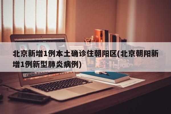 北京新增1例本土确诊住朝阳区(北京朝阳新增1例新型肺炎病例)