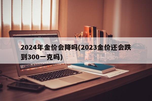 2024年金价会降吗(2023金价还会跌到300一克吗)