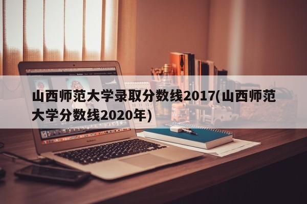 山西师范大学录取分数线2017(山西师范大学分数线2020年)