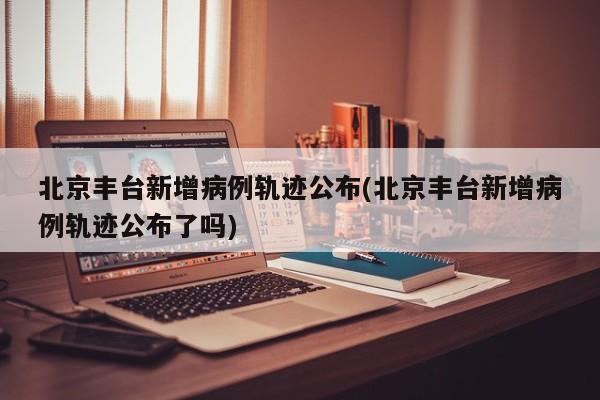 北京丰台新增病例轨迹公布(北京丰台新增病例轨迹公布了吗)