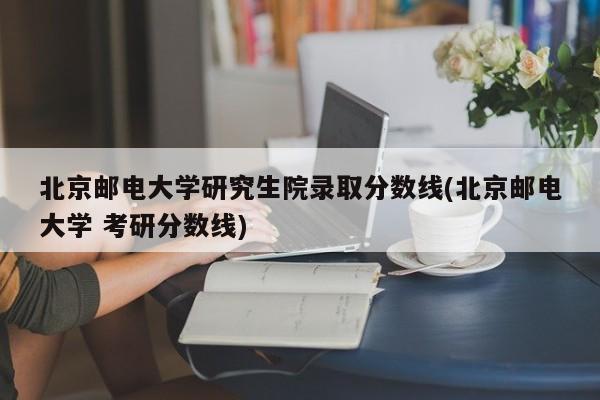 北京邮电大学研究生院录取分数线(北京邮电大学 考研分数线)