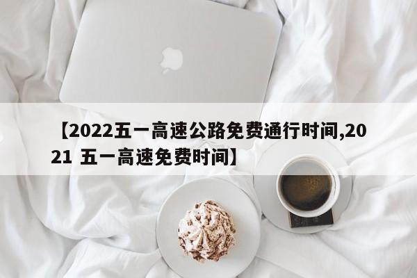 【2022五一高速公路免费通行时间,2021 五一高速免费时间】
