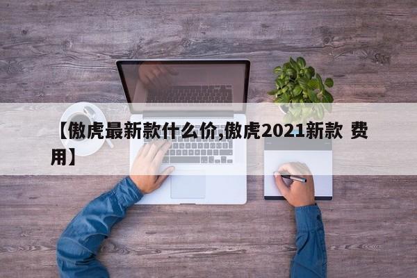 【傲虎最新款什么价,傲虎2021新款 费用】
