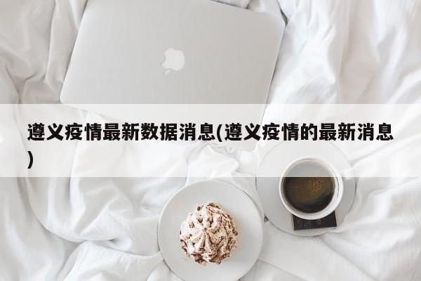 遵义疫情最新数据消息(遵义疫情的最新消息)