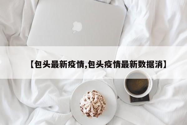 【包头最新疫情,包头疫情最新数据消】
