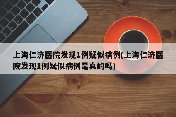 上海仁济医院发现1例疑似病例(上海仁济医院发现1例疑似病例是真的吗)