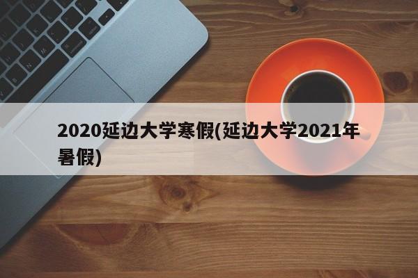 2020延边大学寒假(延边大学2021年暑假)