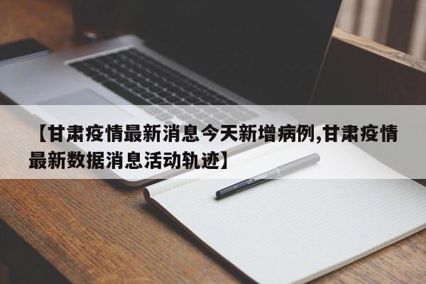 【甘肃疫情最新消息今天新增病例,甘肃疫情最新数据消息活动轨迹】