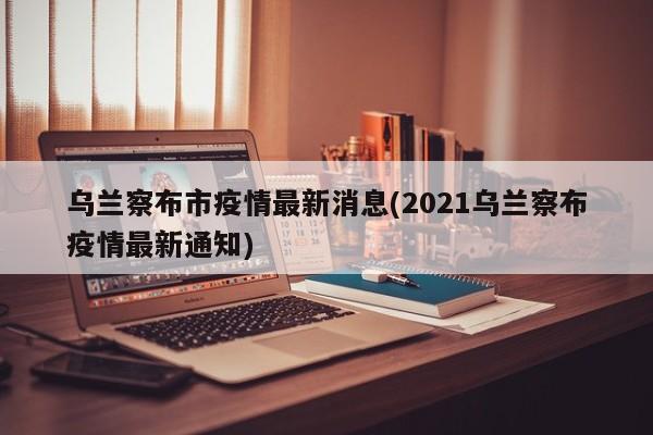 乌兰察布市疫情最新消息(2021乌兰察布疫情最新通知)