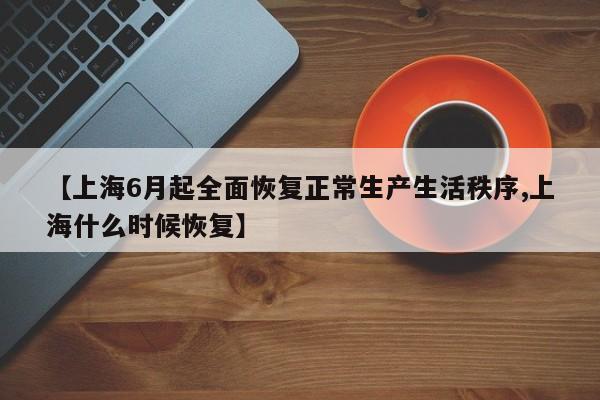 【上海6月起全面恢复正常生产生活秩序,上海什么时候恢复】