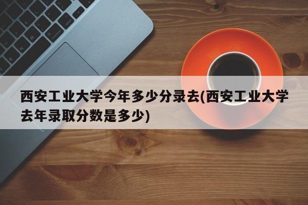 西安工业大学今年多少分录去(西安工业大学去年录取分数是多少)