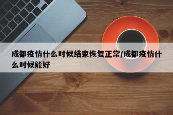成都疫情什么时候结束恢复正常/成都疫情什么时候能好