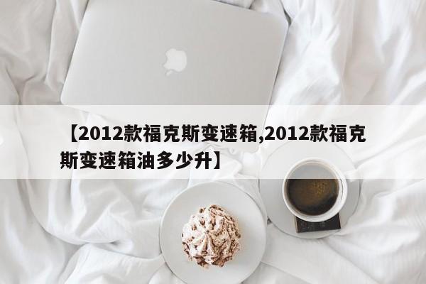 【2012款福克斯变速箱,2012款福克斯变速箱油多少升】