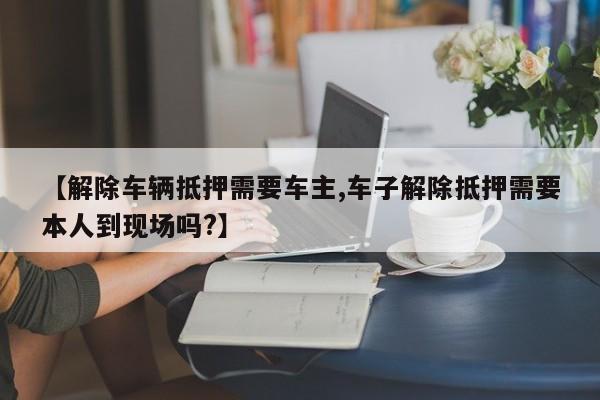 【解除车辆抵押需要车主,车子解除抵押需要本人到现场吗?】
