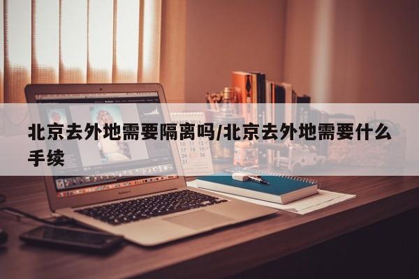 北京去外地需要隔离吗/北京去外地需要什么手续