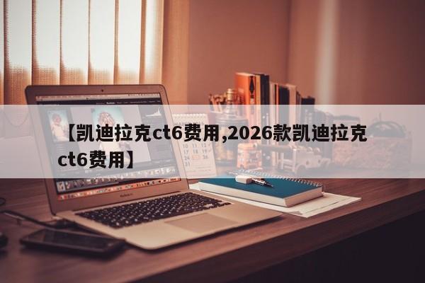 【凯迪拉克ct6费用,2026款凯迪拉克ct6费用】