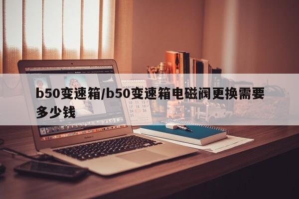 b50变速箱/b50变速箱电磁阀更换需要多少钱