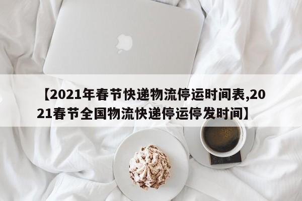 【2021年春节快递物流停运时间表,2021春节全国物流快递停运停发时间】