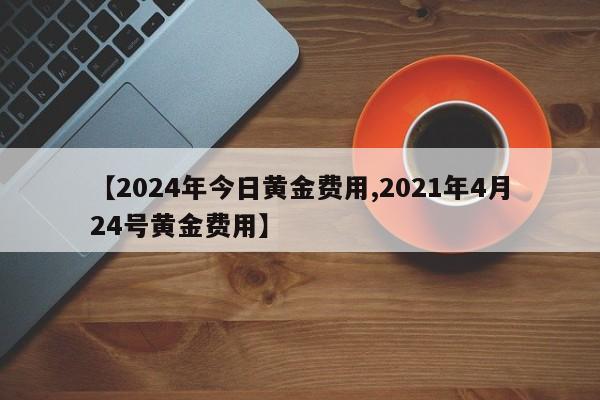 【2024年今日黄金费用,2021年4月24号黄金费用】