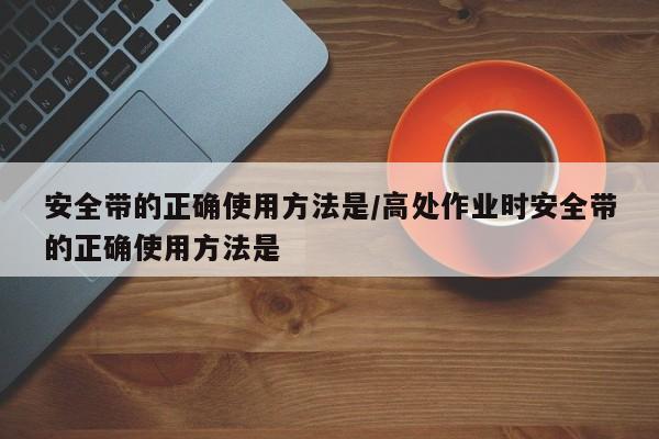 安全带的正确使用方法是/高处作业时安全带的正确使用方法是