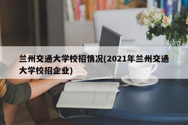 兰州交通大学校招情况(2021年兰州交通大学校招企业)