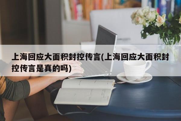 上海回应大面积封控传言(上海回应大面积封控传言是真的吗)