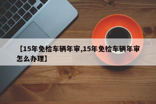 【15年免检车辆年审,15年免检车辆年审怎么办理】