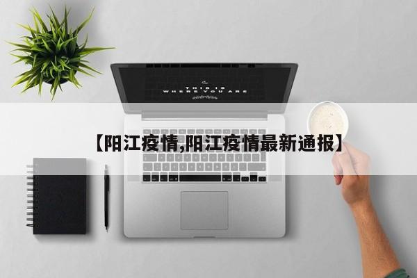 【阳江疫情,阳江疫情最新通报】