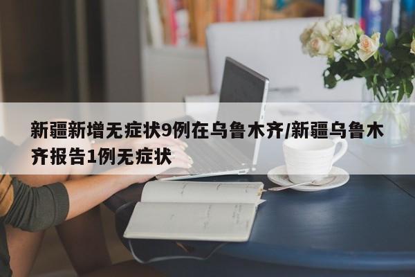 新疆新增无症状9例在乌鲁木齐/新疆乌鲁木齐报告1例无症状