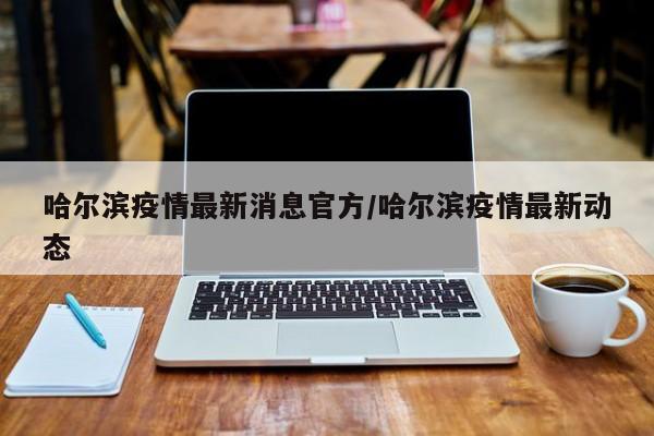 哈尔滨疫情最新消息官方/哈尔滨疫情最新动态