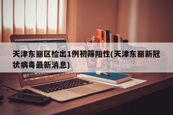 天津东丽区检出1例初筛阳性(天津东丽新冠状病毒最新消息)