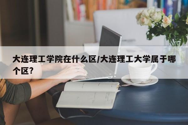 大连理工学院在什么区/大连理工大学属于哪个区?