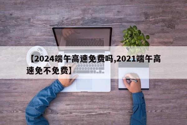 【2024端午高速免费吗,2021端午高速免不免费】
