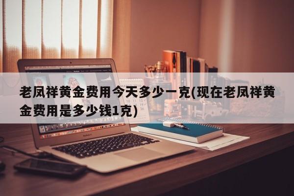 老凤祥黄金费用今天多少一克(现在老凤祥黄金费用是多少钱1克)