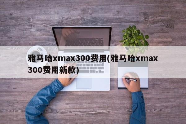雅马哈xmax300费用(雅马哈xmax300费用新款)
