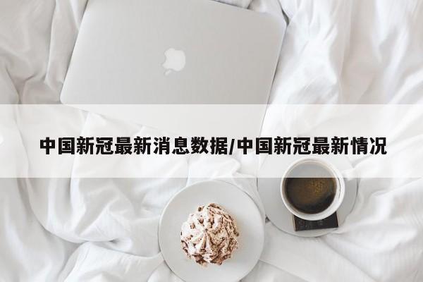 中国新冠最新消息数据/中国新冠最新情况