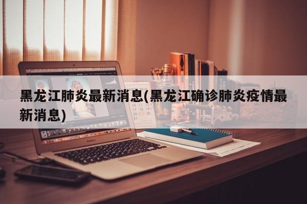 黑龙江肺炎最新消息(黑龙江确诊肺炎疫情最新消息)