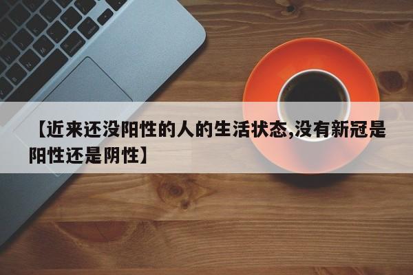 【近来还没阳性的人的生活状态,没有新冠是阳性还是阴性】