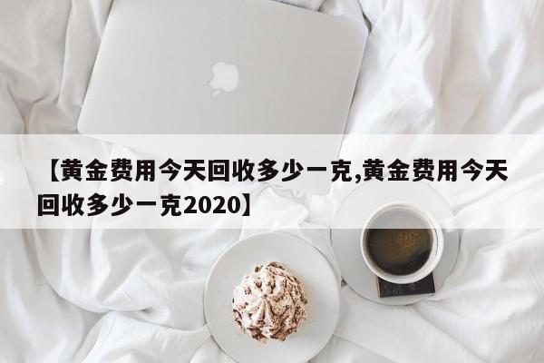【黄金费用今天回收多少一克,黄金费用今天回收多少一克2020】