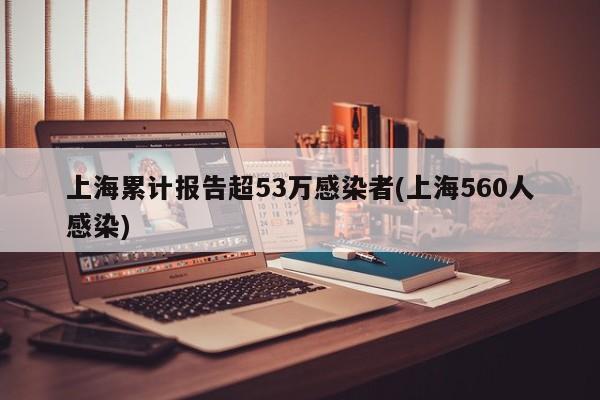 上海累计报告超53万感染者(上海560人感染)