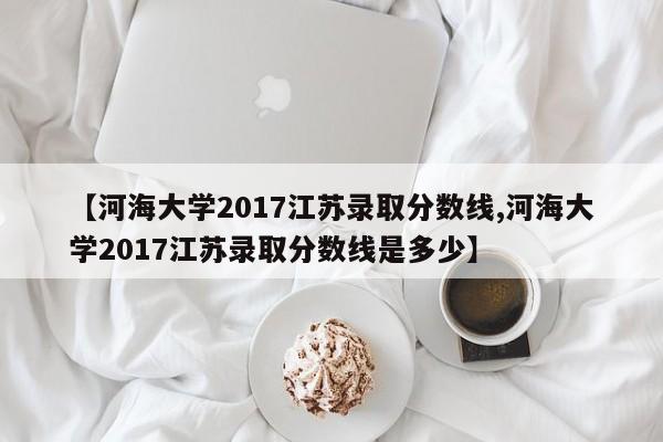 【河海大学2017江苏录取分数线,河海大学2017江苏录取分数线是多少】