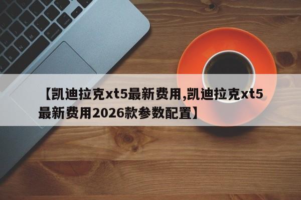 【凯迪拉克xt5最新费用,凯迪拉克xt5最新费用2026款参数配置】