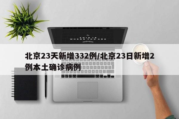 北京23天新增332例/北京23日新增2例本土确诊病例