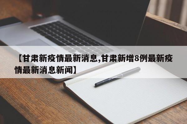 【甘肃新疫情最新消息,甘肃新增8例最新疫情最新消息新闻】
