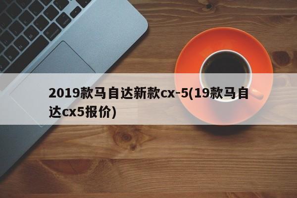 2019款马自达新款cx-5(19款马自达cx5报价)