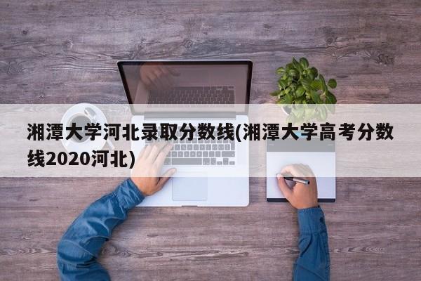 湘潭大学河北录取分数线(湘潭大学高考分数线2020河北)