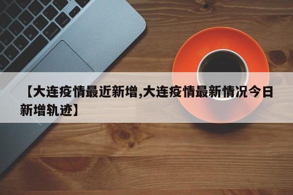 【大连疫情最近新增,大连疫情最新情况今日新增轨迹】
