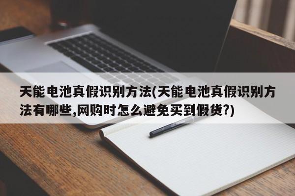 天能电池真假识别方法(天能电池真假识别方法有哪些,网购时怎么避免买到假货?)