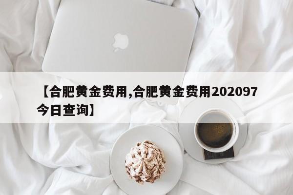 【合肥黄金费用,合肥黄金费用202097今日查询】