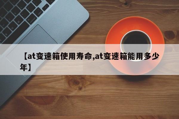 【at变速箱使用寿命,at变速箱能用多少年】